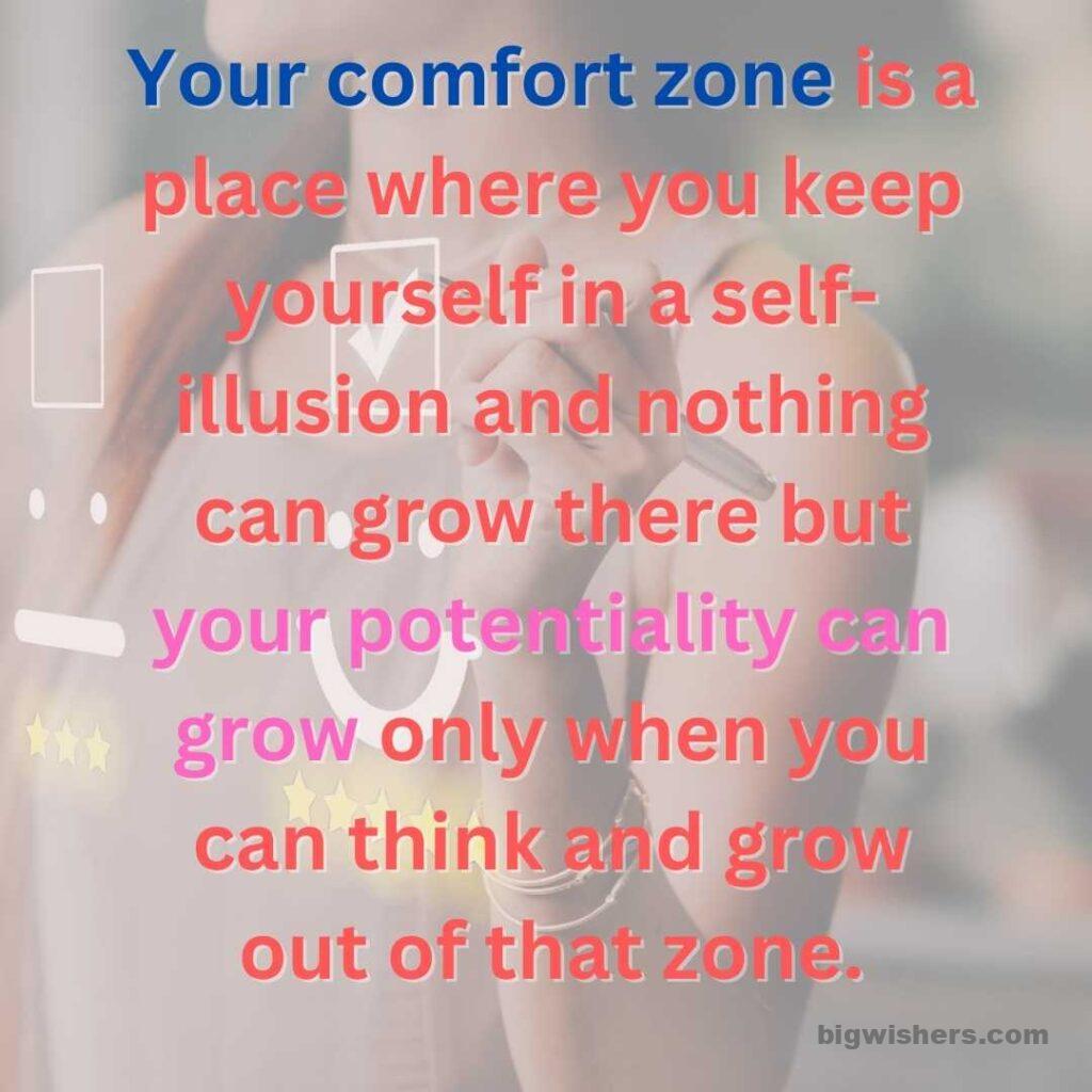 Your comfort zone is a place where you keep yourself in a self-illusion and nothing can grow there but your potentiality can grow only when you can think and grow out of that zone.